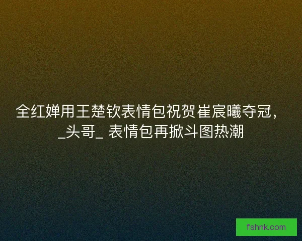全红婵用王楚钦表情包祝贺崔宸曦夺冠，_头哥_ 表情包再掀斗图热潮