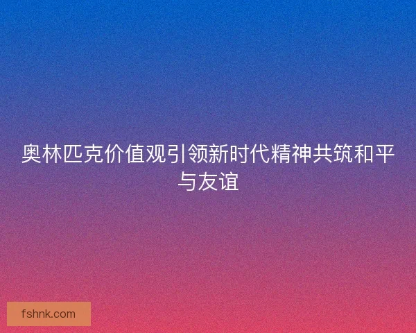奥林匹克价值观引领新时代精神共筑和平与友谊