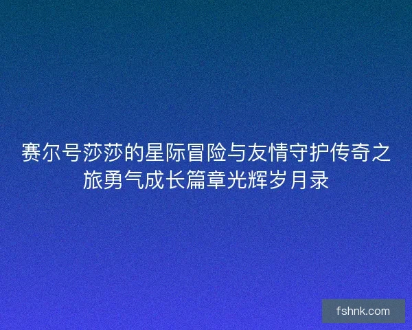 赛尔号莎莎的星际冒险与友情守护传奇之旅勇气成长篇章光辉岁月录