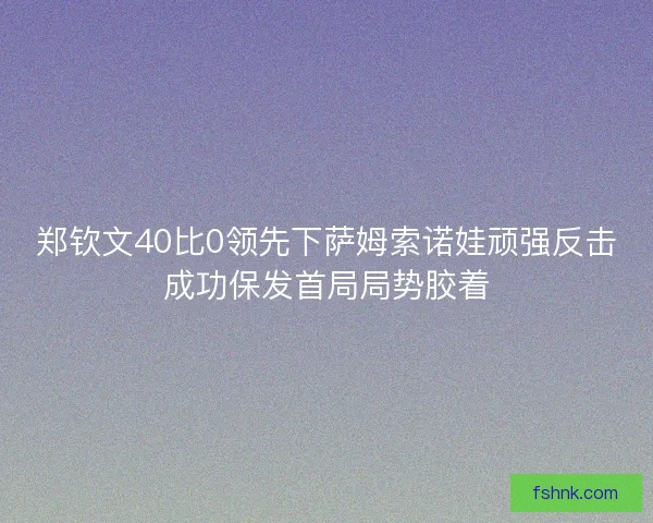 郑钦文40比0领先下萨姆索诺娃顽强反击成功保发首局局势胶着
