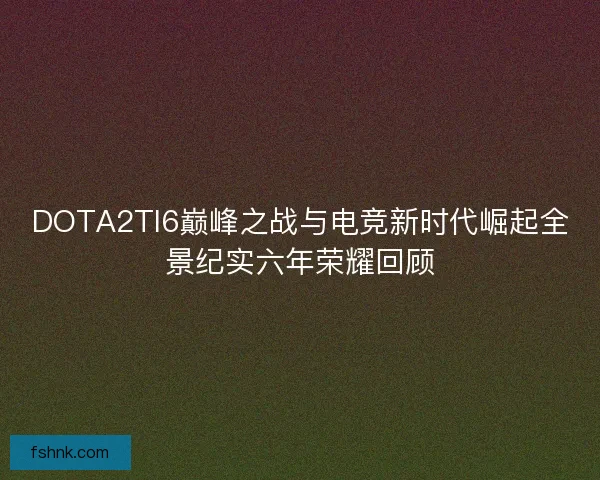 DOTA2TI6巅峰之战与电竞新时代崛起全景纪实六年荣耀回顾
