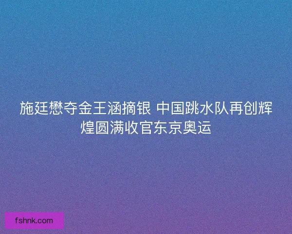 施廷懋夺金王涵摘银 中国跳水队再创辉煌圆满收官东京奥运