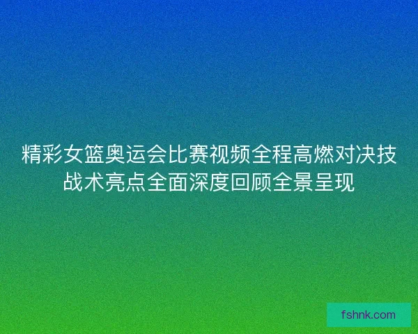 精彩女篮奥运会比赛视频全程高燃对决技战术亮点全面深度回顾全景呈现