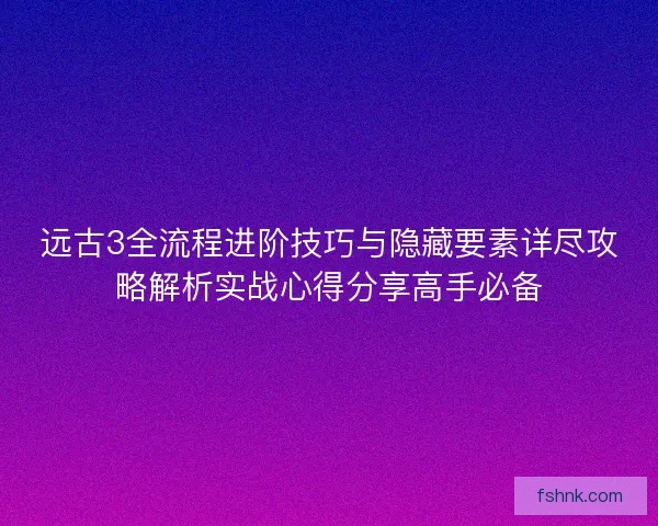 远古3全流程进阶技巧与隐藏要素详尽攻略解析实战心得分享高手必备