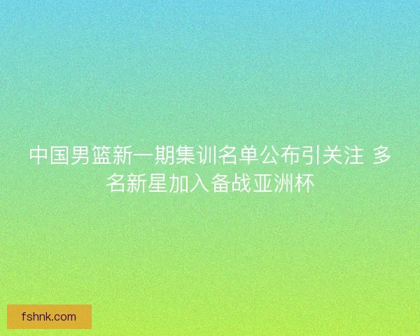 中国男篮新一期集训名单公布引关注 多名新星加入备战亚洲杯