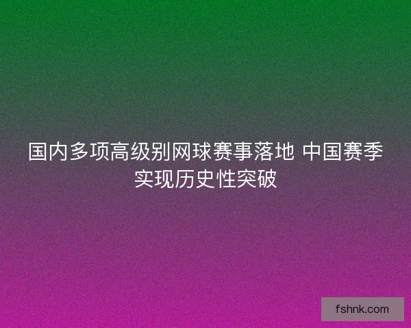 国内多项高级别网球赛事落地 中国赛季实现历史性突破