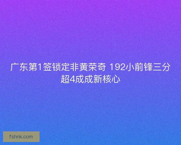广东第1签锁定非黄荣奇 192小前锋三分超4成成新核心