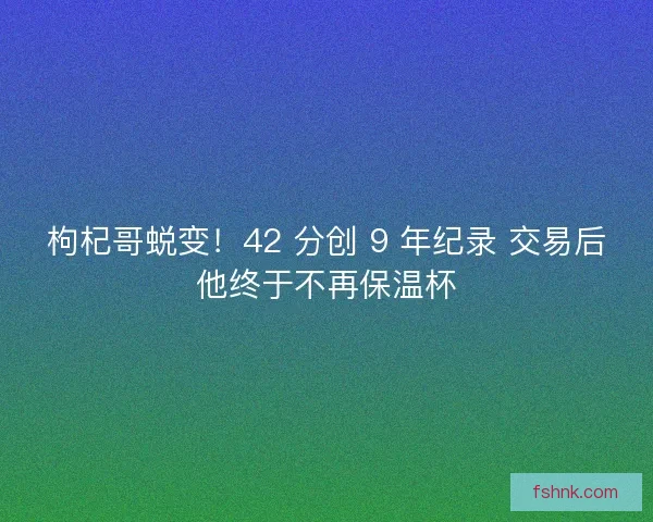 枸杞哥蜕变！42 分创 9 年纪录 交易后他终于不再保温杯