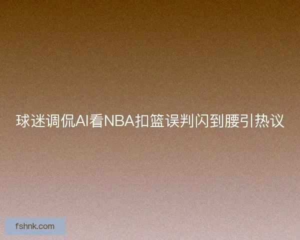 球迷调侃AI看NBA扣篮误判闪到腰引热议