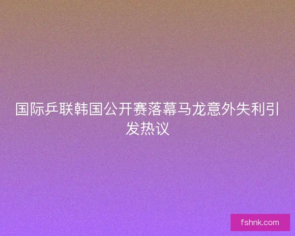 国际乒联韩国公开赛落幕马龙意外失利引发热议