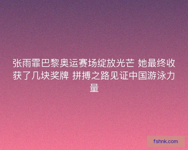 张雨霏巴黎奥运赛场绽放光芒 她最终收获了几块奖牌 拼搏之路见证中国游泳力量